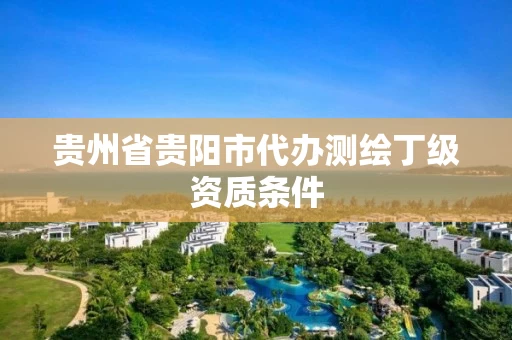 贵州省贵阳市代办测绘丁级资质条件 贵州省贵阳市代办测绘丁级资质条件