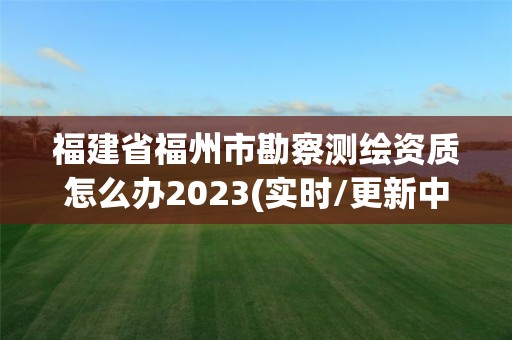 福建省福州市勘察测绘资质怎么办2023(实时/更新中)