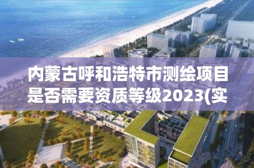 内蒙古呼和浩特市测绘项目是否需要资质等级2023(实时/更新中)