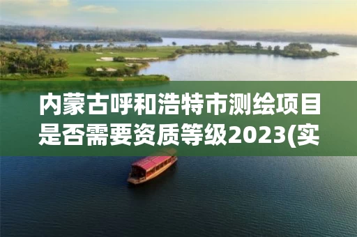 内蒙古呼和浩特市测绘项目是否需要资质等级2023(实时/更新中) 内蒙古呼和浩特市测绘项目是否需要资质等级2023(实时/更新中)