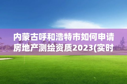 内蒙古呼和浩特市如何申请房地产测绘资质2023(实时/更新中)