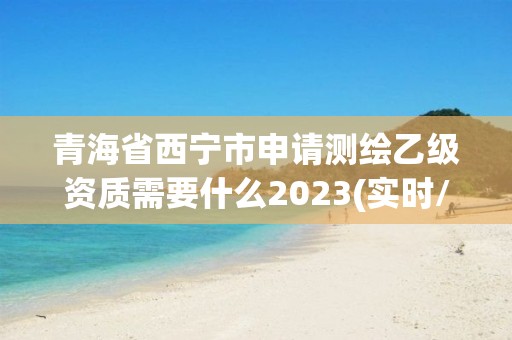 青海省西宁市申请测绘乙级资质需要什么2023(实时/更新中)