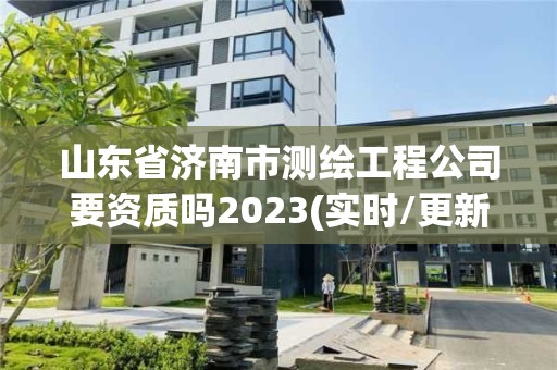 山东省济南市测绘工程公司要资质吗2023(实时/更新中)