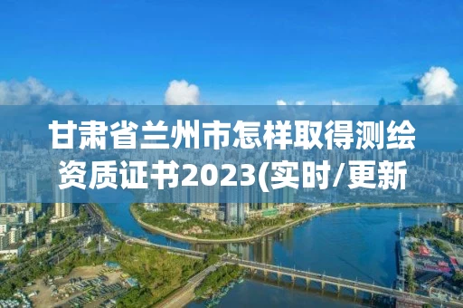 甘肃省兰州市怎样取得测绘资质证书2023(实时/更新中) 甘肃省兰州市怎样取得测绘资质证书2023(实时/更新中)