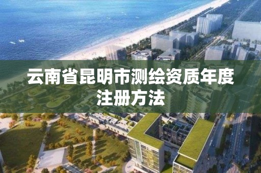 云南省昆明市测绘资质年度注册方法