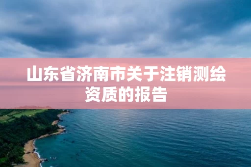 山东省济南市关于注销测绘资质的报告 山东省济南市关于注销测绘资质的报告