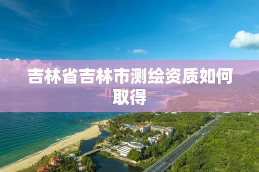 吉林省吉林市测绘资质如何取得