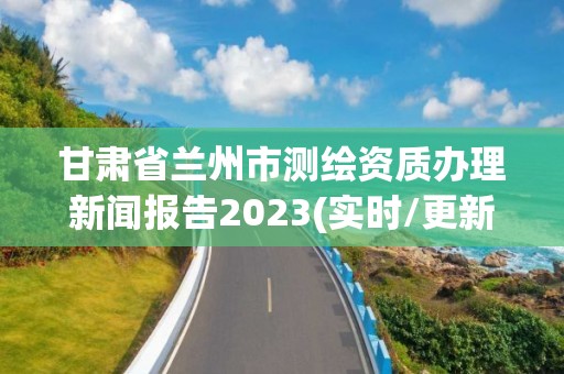 甘肃省兰州市测绘资质办理新闻报告2023(实时/更新中)