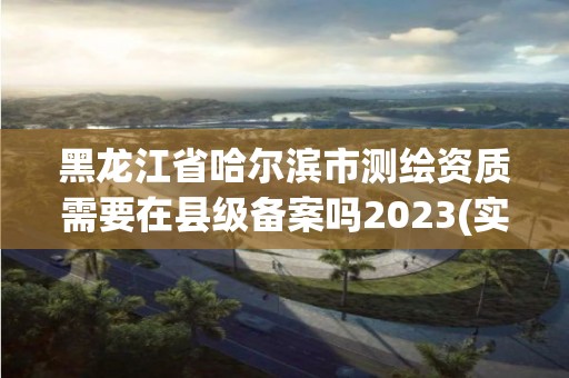 黑龙江省哈尔滨市测绘资质需要在县级备案吗2023(实时/更新中)