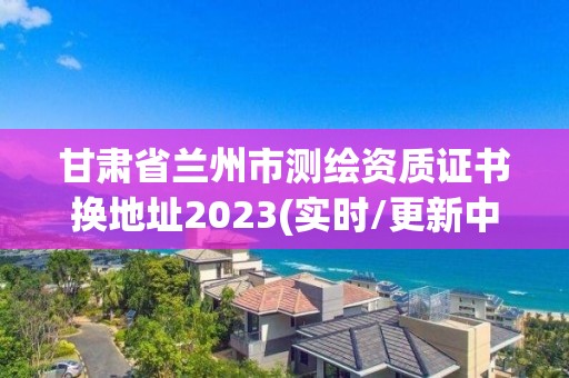 甘肃省兰州市测绘资质证书换地址2023(实时/更新中)