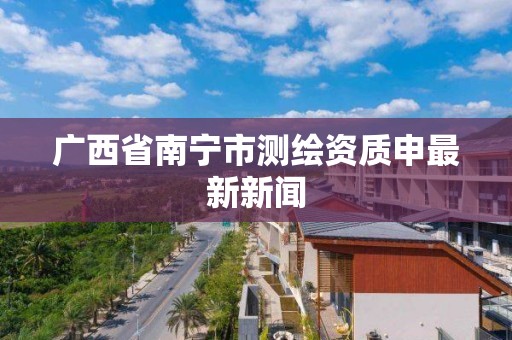 广西省南宁市测绘资质申最新新闻