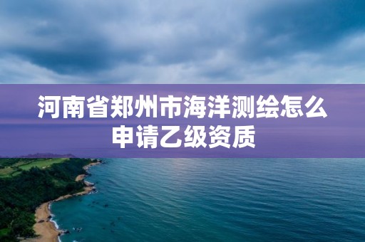 河南省郑州市海洋测绘怎么申请乙级资质