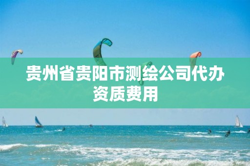 贵州省贵阳市测绘公司代办资质费用