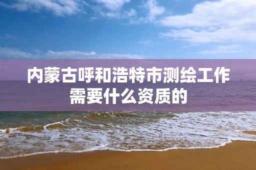 内蒙古呼和浩特市测绘工作需要什么资质的