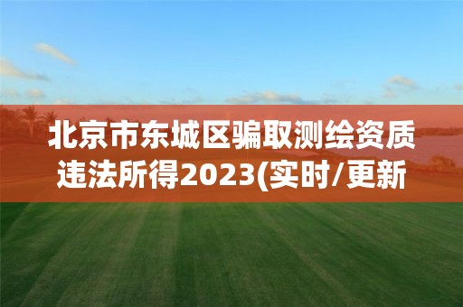 北京市东城区骗取测绘资质违法所得2023(实时/更新中)