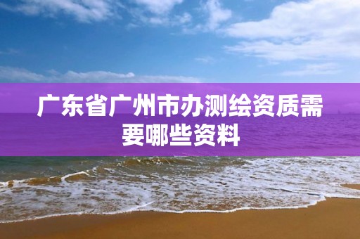 广东省广州市办测绘资质需要哪些资料