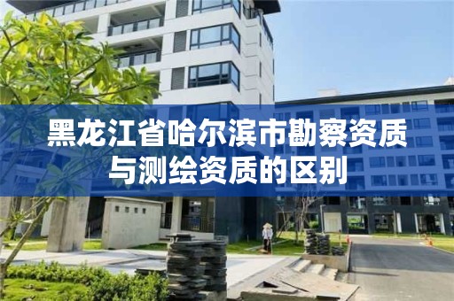 黑龙江省哈尔滨市勘察资质与测绘资质的区别