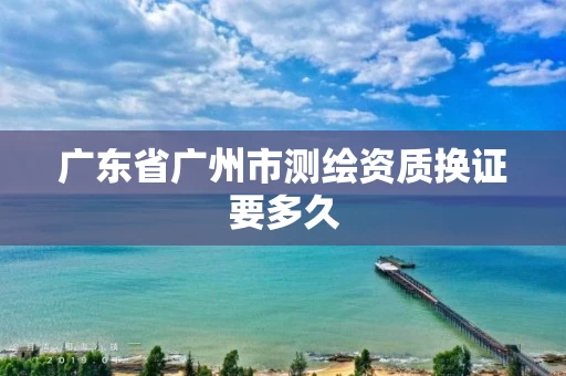 广东省广州市测绘资质换证要多久 广东省广州市测绘资质换证要多久