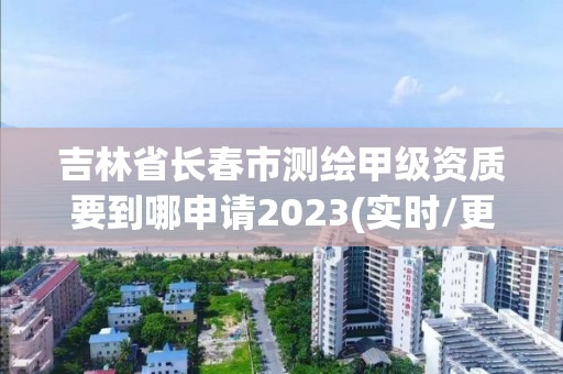 吉林省长春市测绘甲级资质要到哪申请2023(实时/更新中)