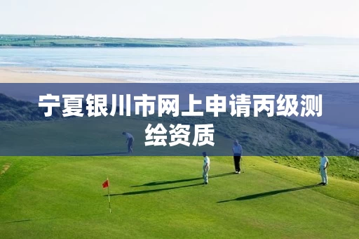 宁夏银川市网上申请丙级测绘资质 宁夏银川市网上申请丙级测绘资质