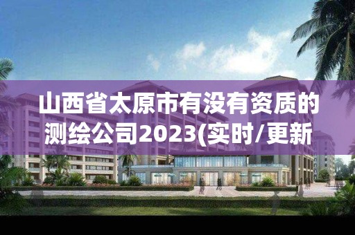 山西省太原市有没有资质的测绘公司2023(实时/更新中)