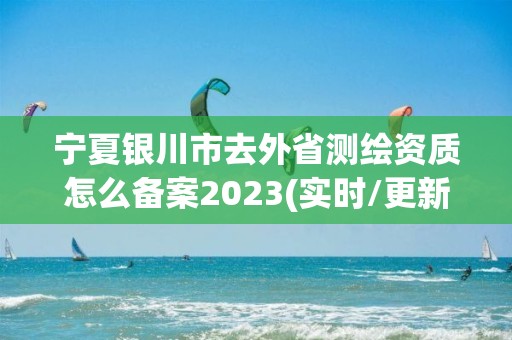 宁夏银川市去外省测绘资质怎么备案2023(实时/更新中)