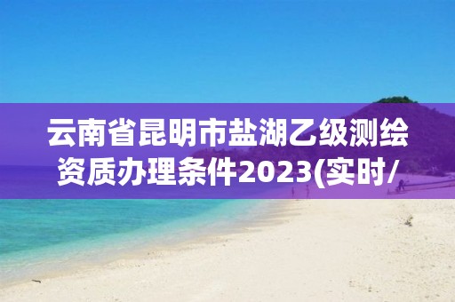 云南省昆明市盐湖乙级测绘资质办理条件2023(实时/更新中)