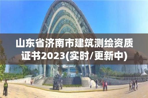山东省济南市建筑测绘资质证书2023(实时/更新中) 山东省济南市建筑测绘资质证书2023(实时/更新中)