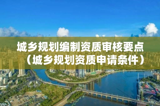 城乡规划编制资质审核要点(城乡规划资质申请条件) 城乡规划编制资质审核要点(城乡规划资质申请条件)