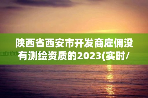 陕西省西安市开发商雇佣没有测绘资质的2023(实时/更新中)