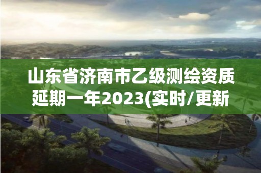 山东省济南市乙级测绘资质延期一年2023(实时/更新中)