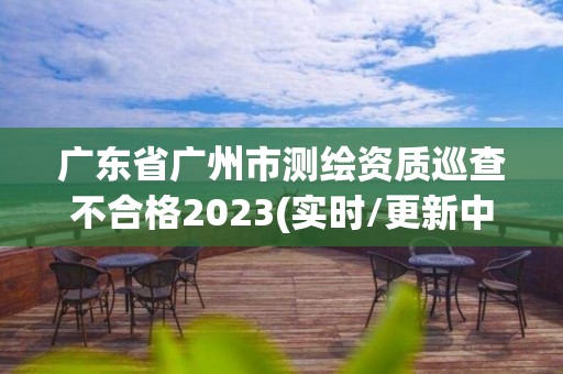 广东省广州市测绘资质巡查不合格2023(实时/更新中)