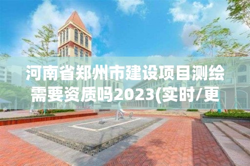 河南省郑州市建设项目测绘需要资质吗2023(实时/更新中)