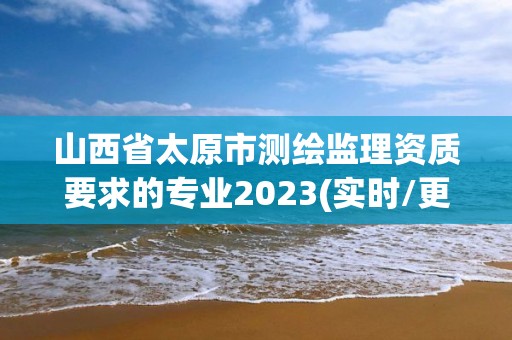 山西省太原市测绘监理资质要求的专业2023(实时/更新中)