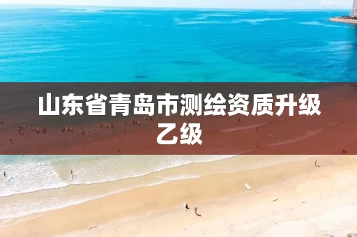 山东省青岛市测绘资质升级乙级 山东省青岛市测绘资质升级乙级