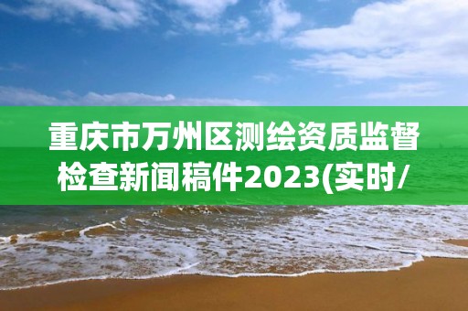 重庆市万州区测绘资质监督检查新闻稿件2023(实时/更新中)