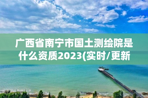 广西省南宁市国土测绘院是什么资质2023(实时/更新中)