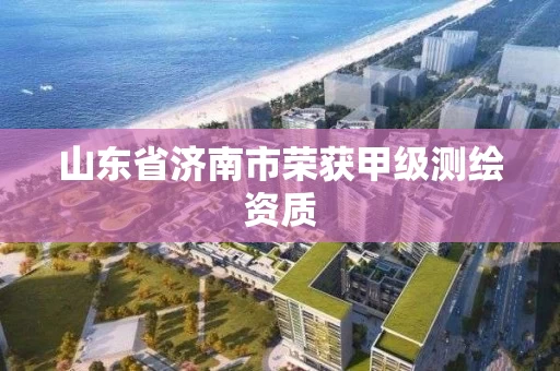 山东省济南市荣获甲级测绘资质 山东省济南市荣获甲级测绘资质