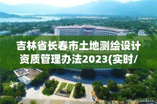 吉林省长春市土地测绘设计资质管理办法2023(实时/更新中)