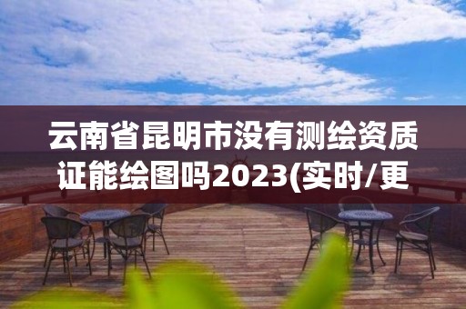 云南省昆明市没有测绘资质证能绘图吗2023(实时/更新中)