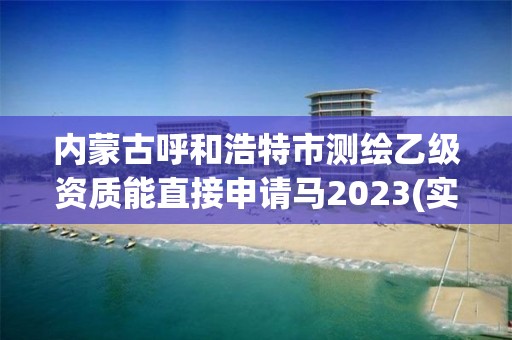 内蒙古呼和浩特市测绘乙级资质能直接申请马2023(实时/更新中)