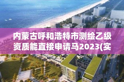 内蒙古呼和浩特市测绘乙级资质能直接申请马2023(实时/更新中) 内蒙古呼和浩特市测绘乙级资质能直接申请马2023(实时/更新中)