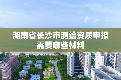 湖南省长沙市测绘资质申报需要哪些材料