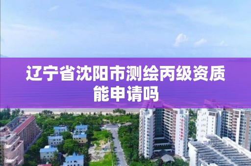 辽宁省沈阳市测绘丙级资质能申请吗