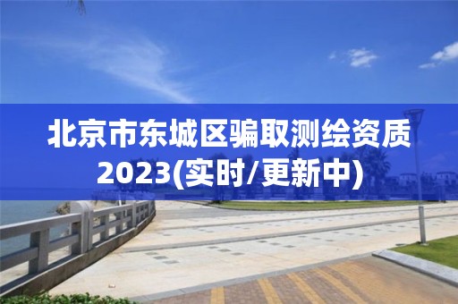 北京市东城区骗取测绘资质2023(实时/更新中)