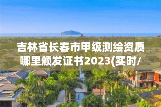 吉林省长春市甲级测绘资质哪里颁发证书2023(实时/更新中)