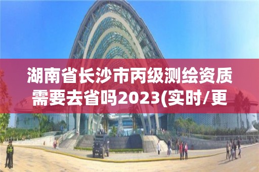 湖南省长沙市丙级测绘资质需要去省吗2023(实时/更新中)