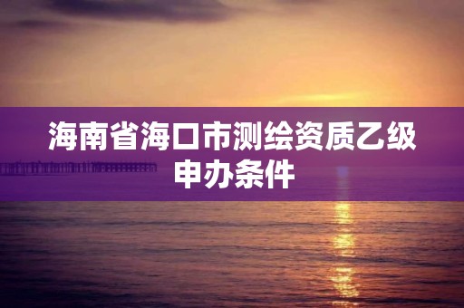 海南省海口市测绘资质乙级申办条件