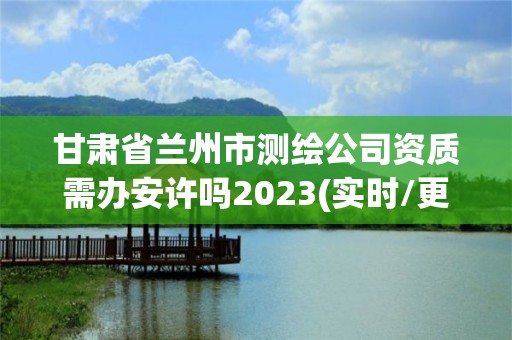 甘肃省兰州市测绘公司资质需办安许吗2023(实时/更新中)