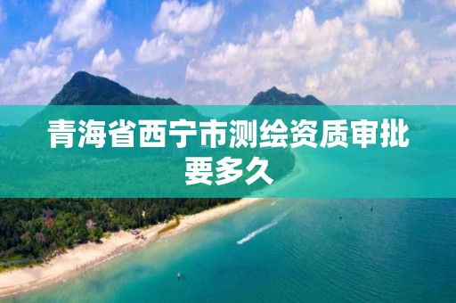 青海省西宁市测绘资质审批要多久